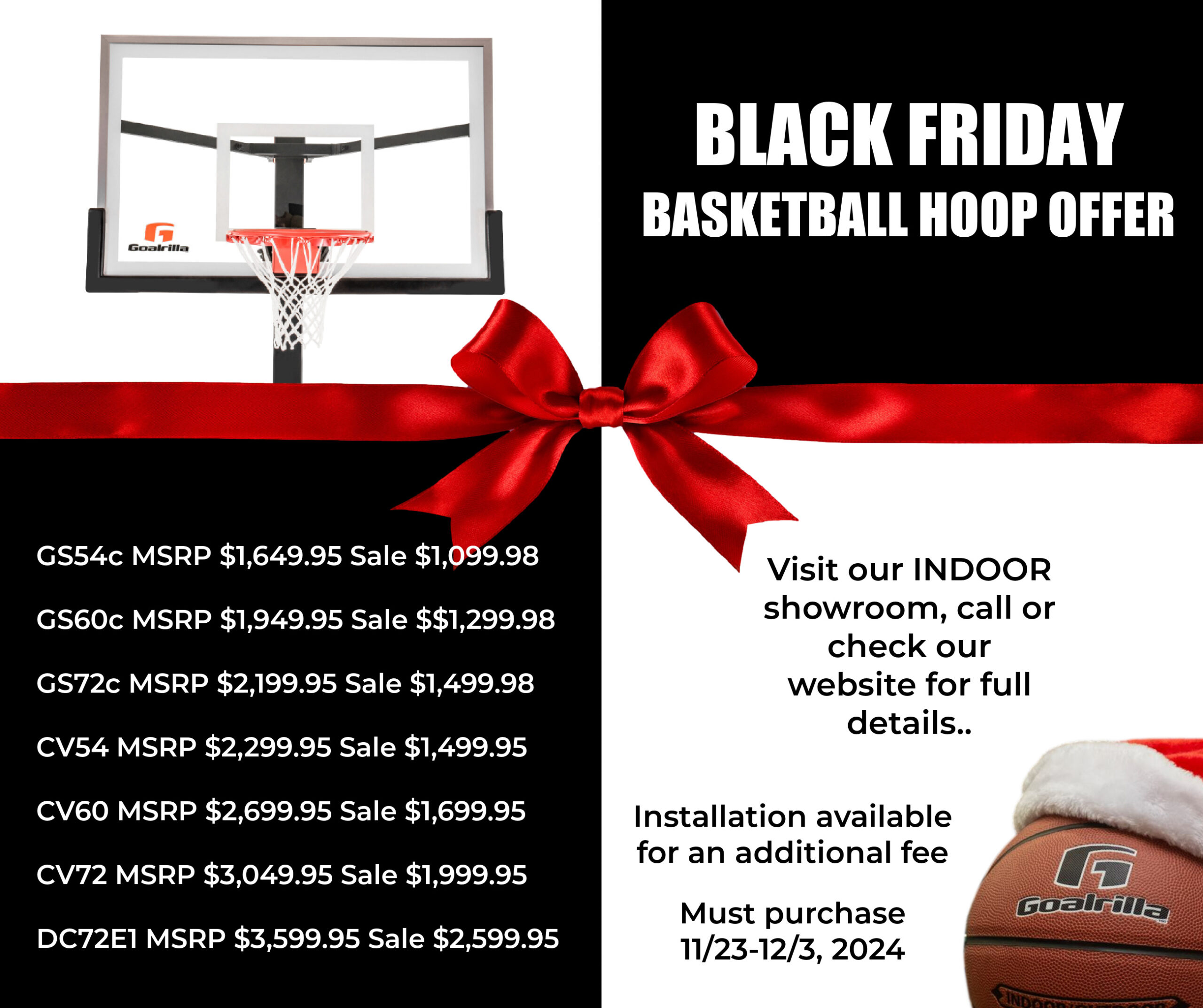 Black Friday Hoop Offer must purchase 11/23-12/3, 2024 Visit indoor showroom or call for more details. GS54c MSRP $1,649.95 Sale $1,099.98 GS60c MSRP $1,949.95 Sale $$1,299.98 GS72c MSRP $2,199.95 Sale $1,499.98 CV54 MSRP $2,299.95 Sale $1,499.95 CV60 MSRP $2,699.95 Sale $1,699.95 CV72 MSRP $3,049.95 Sale $1,999.95 DC72E1 MSRP $3,599.95 Sale $2,599.95